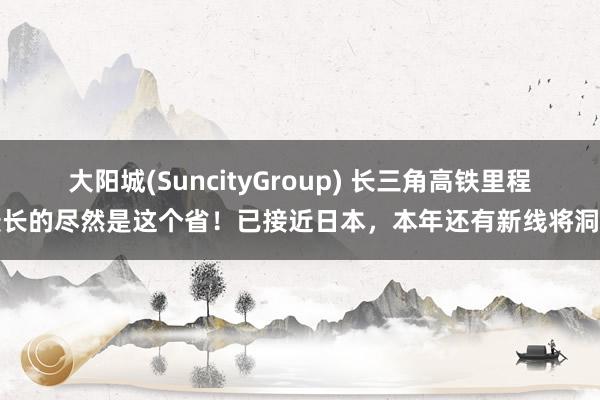 大阳城(SuncityGroup) 长三角高铁里程最长的尽然是这个省！已接近日本，本年还有新线将洞开