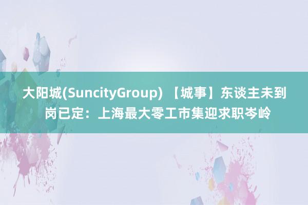 大阳城(SuncityGroup) 【城事】东谈主未到  岗已定：上海最大零工市集迎求职岑岭