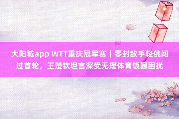 大阳城app WTT重庆冠军赛｜零封敌手轻佻闯过首轮，王楚钦坦言深受无理体育饭圈困扰