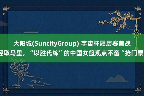 大阳城(SuncityGroup) 宇宙杯履历赛首战轻取马里，“以胜代练”的中国女篮观点不啻“抢门票”