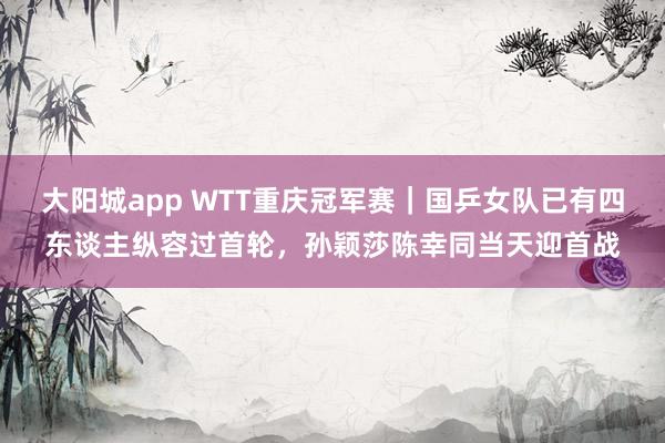 大阳城app WTT重庆冠军赛｜国乒女队已有四东谈主纵容过首轮，孙颖莎陈幸同当天迎首战