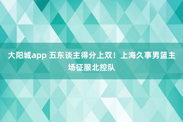 大阳城app 五东谈主得分上双！上海久事男篮主场征服北控队