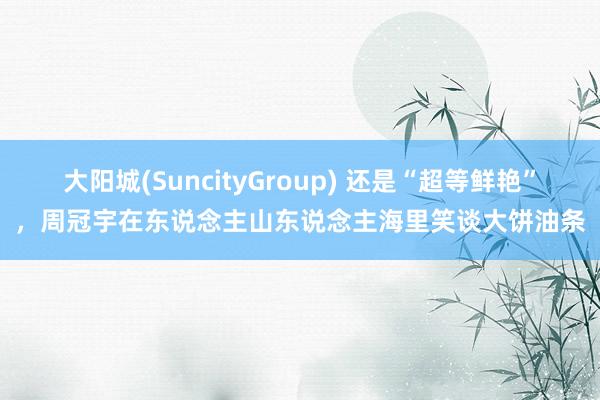 大阳城(SuncityGroup) 还是“超等鲜艳”,周冠宇在东说念主山东说念主海里笑谈大饼油条