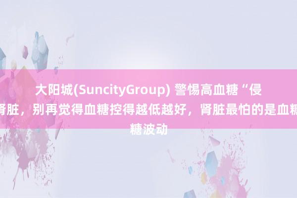 大阳城(SuncityGroup) 警惕高血糖“侵蚀”肾脏，别再觉得血糖控得越低越好，肾脏最怕的是血糖波动