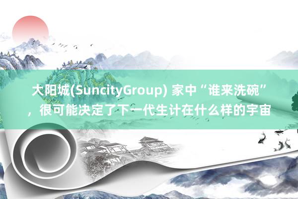 大阳城(SuncityGroup) 家中“谁来洗碗”，很可能决定了下一代生计在什么样的宇宙