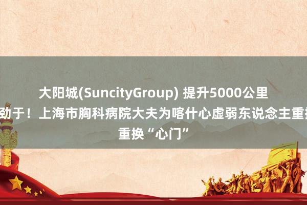 大阳城(SuncityGroup) 提升5000公里的生命起劲于！上海市胸科病院大夫为喀什心虚弱东说念主重换“心门”