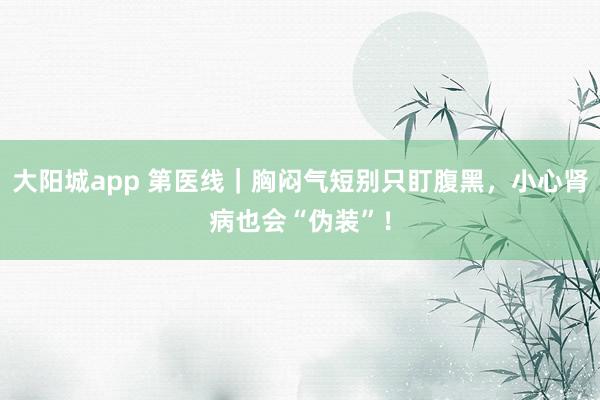 大阳城app 第医线｜胸闷气短别只盯腹黑，小心肾病也会“伪装”！