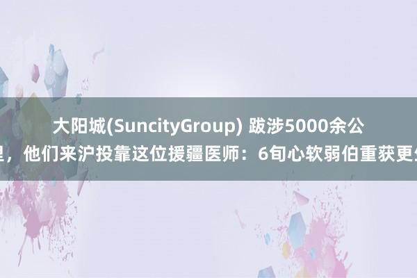 大阳城(SuncityGroup) 跋涉5000余公里，他们来沪投靠这位援疆医师：6旬心软弱伯重获更生