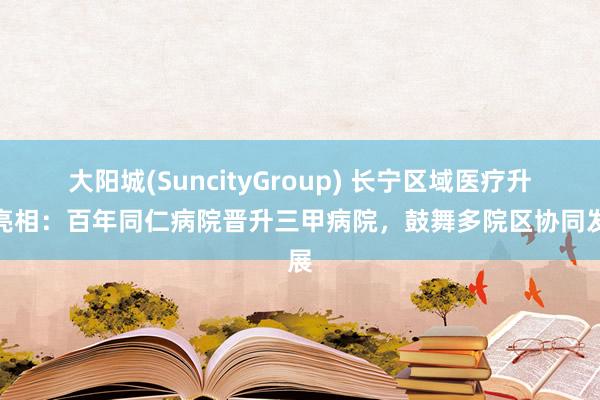 大阳城(SuncityGroup) 长宁区域医疗升级亮相：百年同仁病院晋升三甲病院，鼓舞多院区协同发展