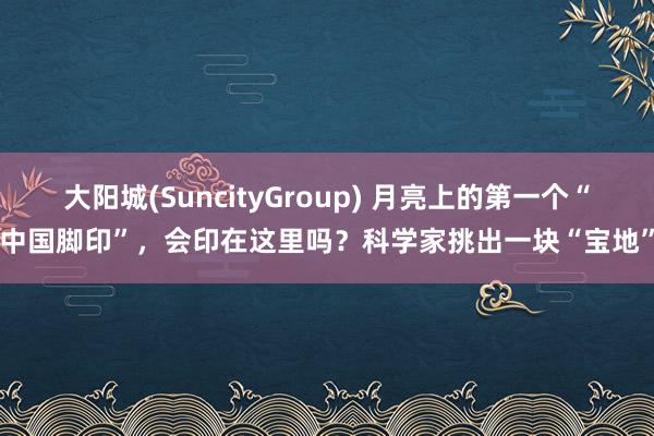 大阳城(SuncityGroup) 月亮上的第一个“中国脚印”，会印在这里吗？科学家挑出一块“宝地”