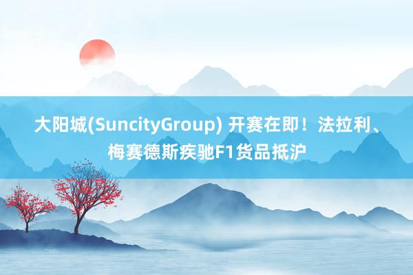 大阳城(SuncityGroup) 开赛在即！法拉利、梅赛德斯疾驰F1货品抵沪