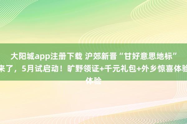 大阳城app注册下载 沪郊新晋“甘好意思地标”来了，5月试启动！旷野领证+千元礼包+外乡惊喜体验