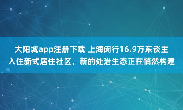 大阳城app注册下载 上海闵行16.9万东谈主入住新式居住社区，新的处治生态正在悄然构建