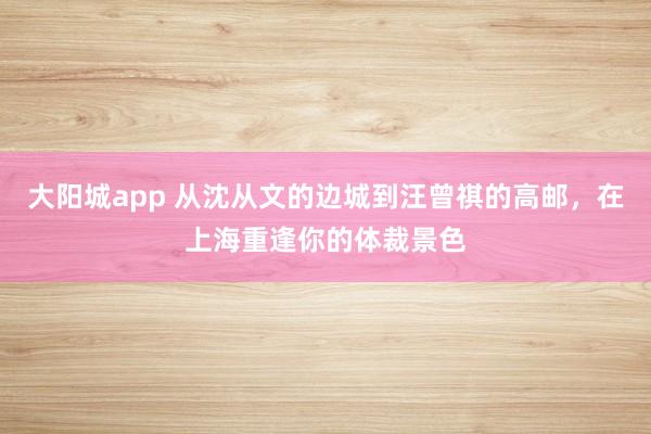 大阳城app 从沈从文的边城到汪曾祺的高邮，在上海重逢你的体裁景色