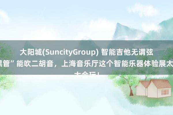 大阳城(SuncityGroup) 智能吉他无谓弦，“黑管”能吹二胡音，上海音乐厅这个智能乐器体验展太会玩！