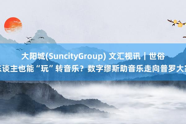 大阳城(SuncityGroup) 文汇视讯｜世俗东谈主也能“玩”转音乐？数字缪斯助音乐走向普罗大家