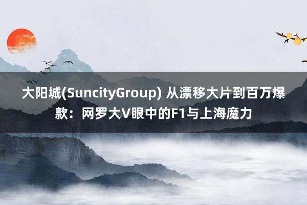 大阳城(SuncityGroup) 从漂移大片到百万爆款：网罗大V眼中的F1与上海魔力