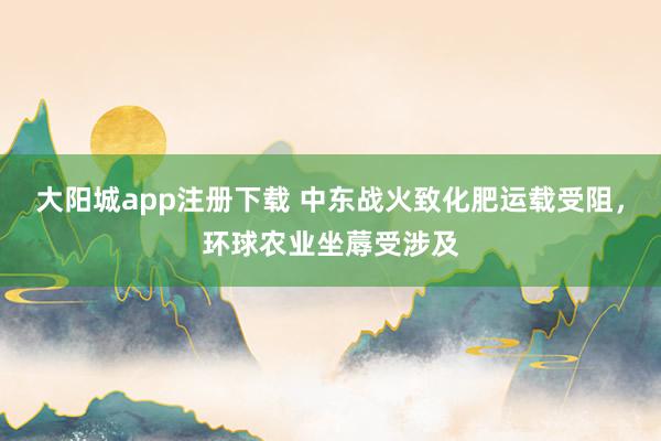 大阳城app注册下载 中东战火致化肥运载受阻，环球农业坐蓐受涉及