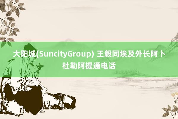 大阳城(SuncityGroup) 王毅同埃及外长阿卜杜勒阿提通电话