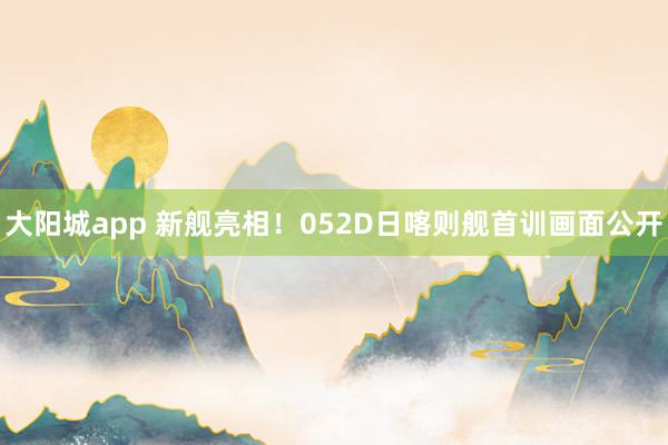 大阳城app 新舰亮相！052D日喀则舰首训画面公开