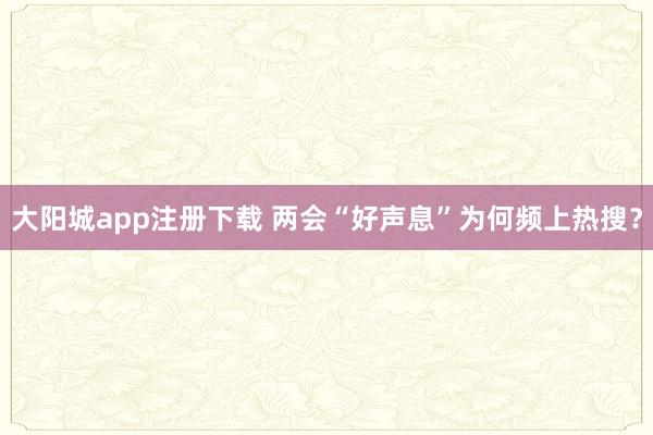 大阳城app注册下载 两会“好声息”为何频上热搜？