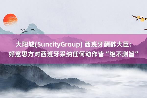 大阳城(SuncityGroup) 西班牙酬酢大臣：好意思方对西班牙采纳任何动作皆“绝不测旨”