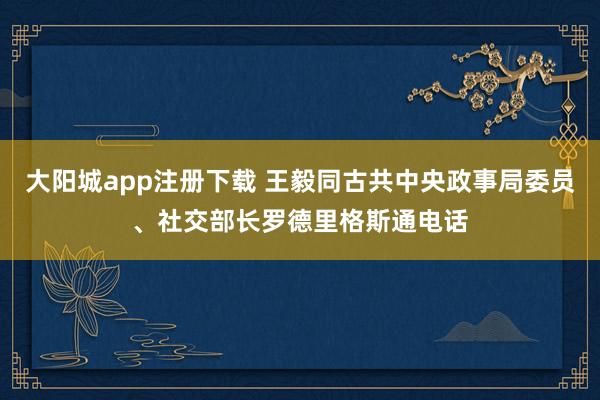 大阳城app注册下载 王毅同古共中央政事局委员、社交部长罗德里格斯通电话