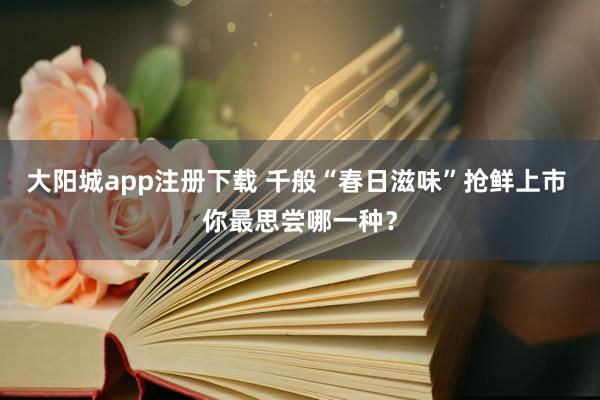 大阳城app注册下载 千般“春日滋味”抢鲜上市 你最思尝哪一种？