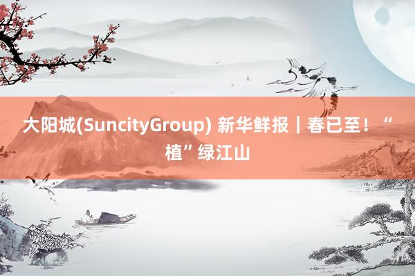 大阳城(SuncityGroup) 新华鲜报｜春已至！“植”绿江山