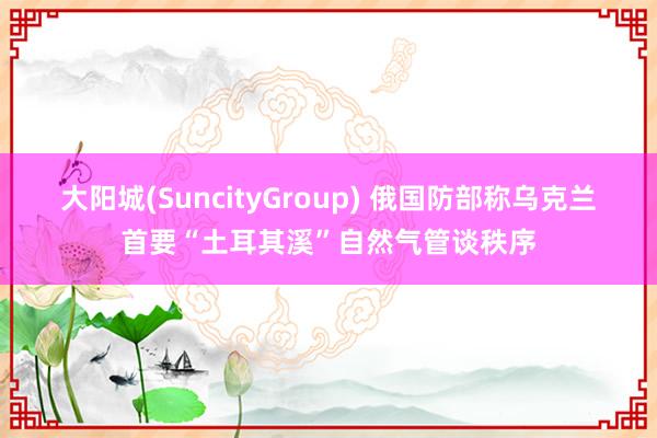 大阳城(SuncityGroup) 俄国防部称乌克兰首要“土耳其溪”自然气管谈秩序