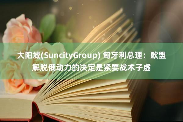 大阳城(SuncityGroup) 匈牙利总理：欧盟解脱俄动力的决定是紧要战术子虚