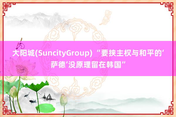 大阳城(SuncityGroup) “要挟主权与和平的‘萨德’没原理留在韩国”