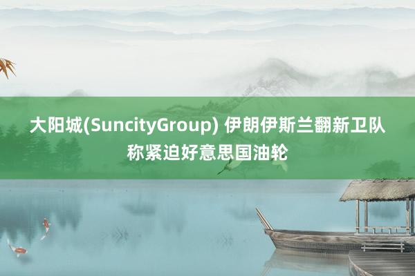 大阳城(SuncityGroup) 伊朗伊斯兰翻新卫队称紧迫好意思国油轮