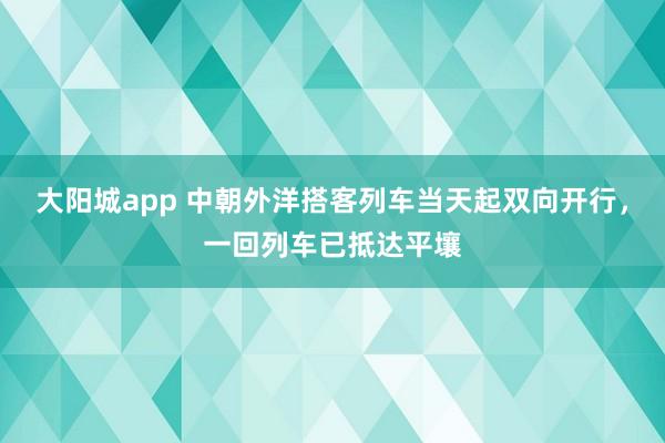 大阳城app 中朝外洋搭客列车当天起双向开行，一回列车已抵达平壤
