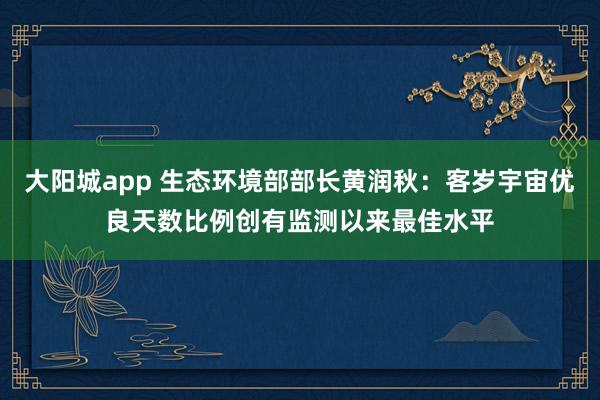 大阳城app 生态环境部部长黄润秋：客岁宇宙优良天数比例创有监测以来最佳水平