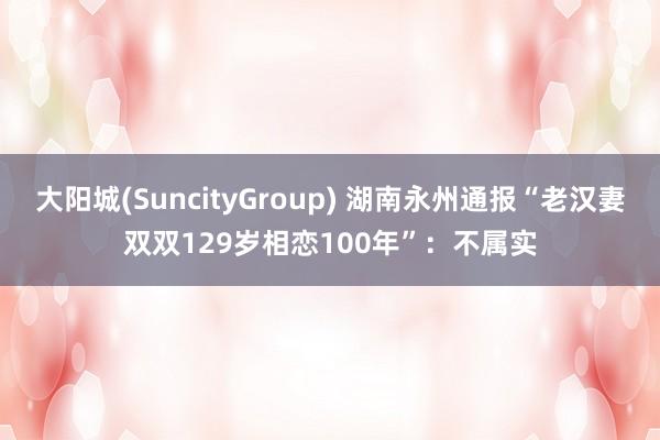 大阳城(SuncityGroup) 湖南永州通报“老汉妻双双129岁相恋100年”：不属实