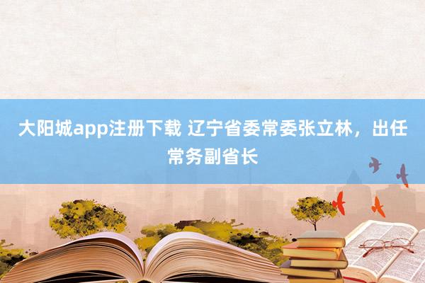 大阳城app注册下载 辽宁省委常委张立林，出任常务副省长