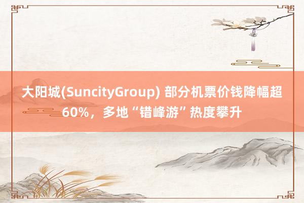 大阳城(SuncityGroup) 部分机票价钱降幅超60%，多地“错峰游”热度攀升