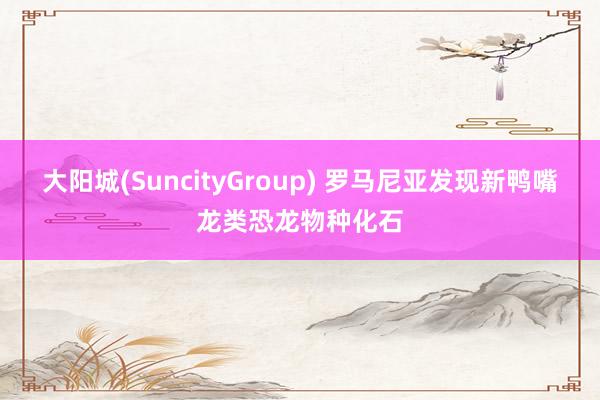 大阳城(SuncityGroup) 罗马尼亚发现新鸭嘴龙类恐龙物种化石