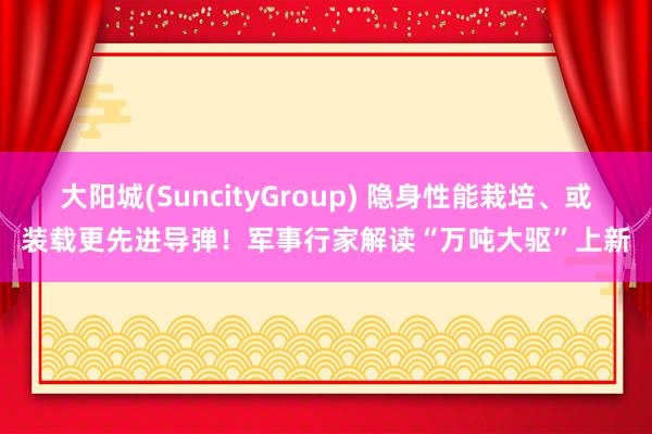 大阳城(SuncityGroup) 隐身性能栽培、或装载更先进导弹！军事行家解读“万吨大驱”上新
