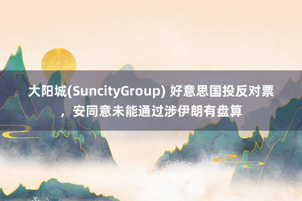 大阳城(SuncityGroup) 好意思国投反对票，安同意未能通过涉伊朗有盘算