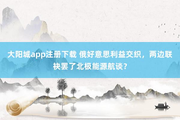 大阳城app注册下载 俄好意思利益交织，两边联袂罢了北极能源航谈？