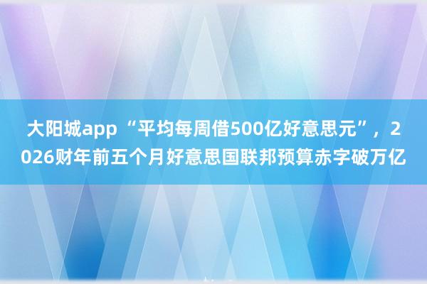 大阳城app “平均每周借500亿好意思元”，2026财年前五个月好意思国联邦预算赤字破万亿