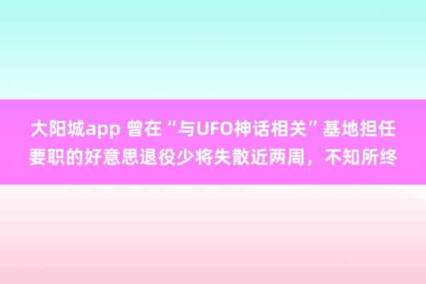 大阳城app 曾在“与UFO神话相关”基地担任要职的好意思退役少将失散近两周，不知所终