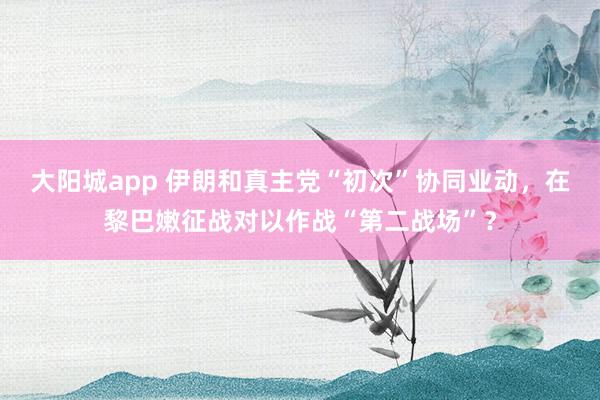 大阳城app 伊朗和真主党“初次”协同业动，在黎巴嫩征战对以作战“第二战场”？