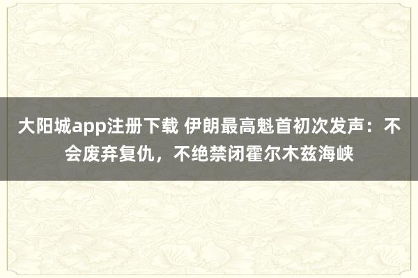大阳城app注册下载 伊朗最高魁首初次发声：不会废弃复仇，不绝禁闭霍尔木兹海峡