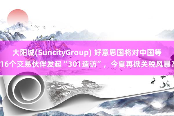 大阳城(SuncityGroup) 好意思国将对中国等16个交易伙伴发起“301造访”，今夏再掀关税风暴？