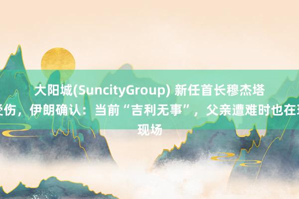 大阳城(SuncityGroup) 新任首长穆杰塔巴受伤，伊朗确认：当前“吉利无事”，父亲遭难时也在现场