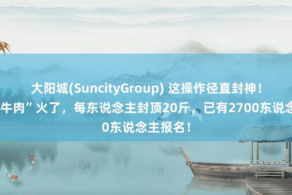 大阳城(SuncityGroup) 这操作径直封神！“赘肉换牛肉”火了，每东说念主封顶20斤，已有2700东说念主报名！