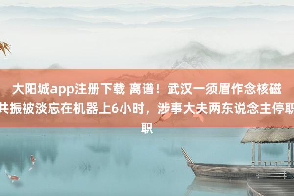 大阳城app注册下载 离谱！武汉一须眉作念核磁共振被淡忘在机器上6小时，涉事大夫两东说念主停职